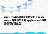 apple watch蜂窝版如何使用（apple watch 蜂窝版怎么用 apple watch蜂窝版使用教程介绍）
