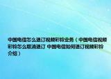 中国电信怎么退订视频彩铃业务（中国电信视频彩铃怎么取消退订 中国电信如何退订视频彩铃介绍）