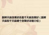 新鲜天麻效果好还是干天麻效果好（新鲜天麻和干天麻哪个效果好详细介绍）