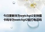 今日更新华为watchgt2支持插卡吗华为watchgt2能打电话吗
