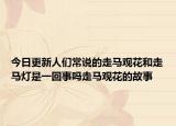 今日更新人们常说的走马观花和走马灯是一回事吗走马观花的故事