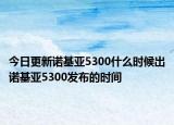 今日更新诺基亚5300什么时候出诺基亚5300发布的时间