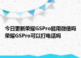 今日更新荣耀GSPro能用微信吗荣耀GSPro可以打电话吗