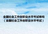 全国社会工作者职业水平考试难吗（全国社会工作者职业水平考试）