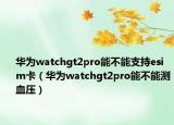 华为watchgt2pro能不能支持esim卡（华为watchgt2pro能不能测血压）