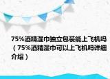 75%酒精湿巾独立包装能上飞机吗（75%酒精湿巾可以上飞机吗详细介绍）