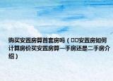 购买安置房算首套房吗（﻿﻿安置房如何计算房价买安置房算一手房还是二手房介绍）