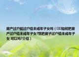 房产过户能过户给未成年子女吗（﻿﻿如何把房产过户给未成年子女?想把房子过户给未成年子女 可以吗?介绍）