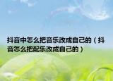 抖音中怎么把音乐改成自己的（抖音怎么把配乐改成自己的）