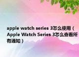 apple watch series 3怎么使用（Apple Watch Series 3怎么查看所有通知）