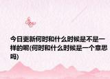 今日更新何时和什么时候是不是一样的呢(何时和什么时候是一个意思吗)