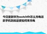 今日更新华为watchfit怎么充电这款手机到底是要如何来充电
