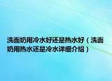 洗面奶用冷水好还是热水好（洗面奶用热水还是冷水详细介绍）