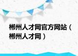 郴州人才网官方网站（郴州人才网）
