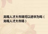 龙观人才大市场可以进华为吗（龙观人才大市场）