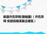 歙县许氏宗祠(敦睦堂)（许氏宗祠 安徽省绩溪县古建筑）