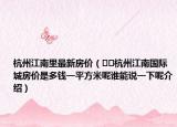 杭州江南里最新房价（﻿﻿杭州江南国际城房价是多钱一平方米呢谁能说一下呢介绍）
