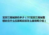 宝安江南城房价多少（﻿﻿宝安江南城售楼处在什么位置呢应该怎么查询呢介绍）