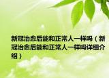 新冠治愈后能和正常人一样吗（新冠治愈后能和正常人一样吗详细介绍）