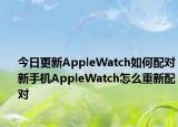 今日更新AppleWatch如何配对新手机AppleWatch怎么重新配对