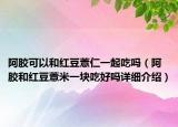 阿胶可以和红豆薏仁一起吃吗（阿胶和红豆薏米一块吃好吗详细介绍）
