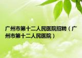 广州市第十二人民医院招聘（广州市第十二人民医院）