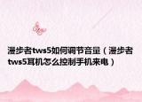 漫步者tws5如何调节音量（漫步者tws5耳机怎么控制手机来电）