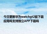 今日更新华为watchgt2能下载应用吗支持独立APP下载吗