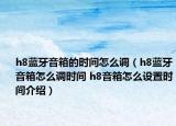 h8蓝牙音箱的时间怎么调（h8蓝牙音箱怎么调时间 h8音箱怎么设置时间介绍）