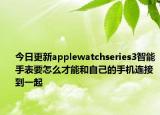 今日更新applewatchseries3智能手表要怎么才能和自己的手机连接到一起