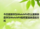 今日更新华为WatchFit怎么更换表盘华为WatchFit如何更加表盘的方式