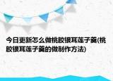 今日更新怎么做桃胶银耳莲子羹(桃胶银耳莲子羹的做制作方法)