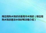 绿豆用热水泡好还是用冷水泡好（绿豆用热水泡还是凉水泡好呢详细介绍）