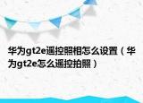 华为gt2e遥控照相怎么设置（华为gt2e怎么遥控拍照）
