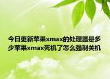 今日更新苹果xmax的处理器是多少苹果xmax死机了怎么强制关机