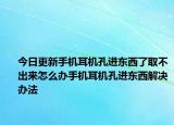 今日更新手机耳机孔进东西了取不出来怎么办手机耳机孔进东西解决办法