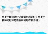 早上空腹运动好还是饭后运动好（早上空腹运动好还是饭后运动好详细介绍）