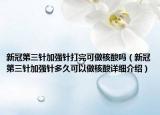 新冠第三针加强针打完可做核酸吗（新冠第三针加强针多久可以做核酸详细介绍）