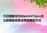 今日更新华为WatchGT2pro怎么锁屏如何来设置锁屏的方式