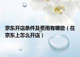 京东开店条件及费用有哪些（在京东上怎么开店）