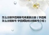 怎么注销学信网账号再重新注册（学信网怎么注销账号 学信网如何注销账号介绍）