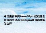 今日更新中兴Axon30pro搭载什么处理器中兴Axon30pro处理器性能怎么样