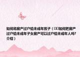 如何将房产过户给未成年孩子（﻿﻿如何把房产过户给未成年子女房产可以过户给未成年人吗?介绍）