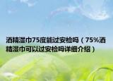 酒精湿巾75度能过安检吗（75%酒精湿巾可以过安检吗详细介绍）