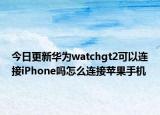 今日更新华为watchgt2可以连接iPhone吗怎么连接苹果手机