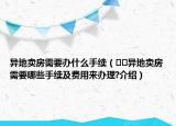 异地卖房需要办什么手续（﻿﻿异地卖房需要哪些手续及费用来办理?介绍）
