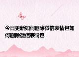 今日更新如何删除微信表情包如何删除微信表情包