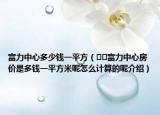 富力中心多少钱一平方（﻿﻿富力中心房价是多钱一平方米呢怎么计算的呢介绍）