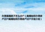 办理离婚房子怎么过户（离婚如何办理房产过户离婚如何办理房产过户手续介绍）