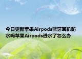 今日更新苹果Airpods蓝牙耳机防水吗苹果Airpods进水了怎么办